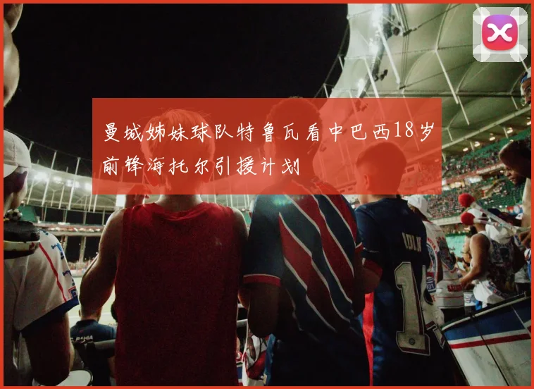 曼城姊妹球队特鲁瓦看中巴西18岁前锋海托尔引援计划