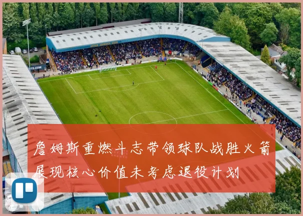 詹姆斯重燃斗志带领球队战胜火箭展现核心价值未考虑退役计划