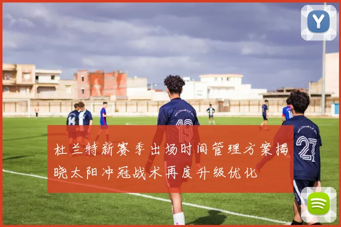 杜兰特新赛季出场时间管理方案揭晓太阳冲冠战术再度升级优化