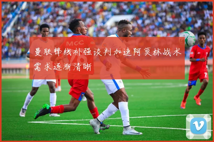 曼联锋线补强谈判加速阿莫林战术需求逐渐清晰