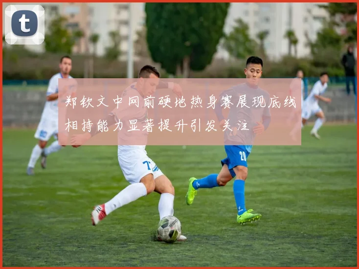 郑钦文中网前硬地热身赛展现底线相持能力显著提升引发关注