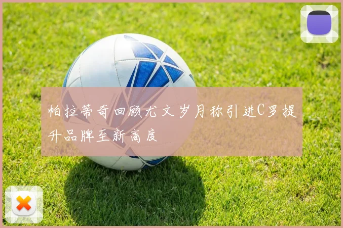 帕拉蒂奇回顾尤文岁月称引进C罗提升品牌至新高度