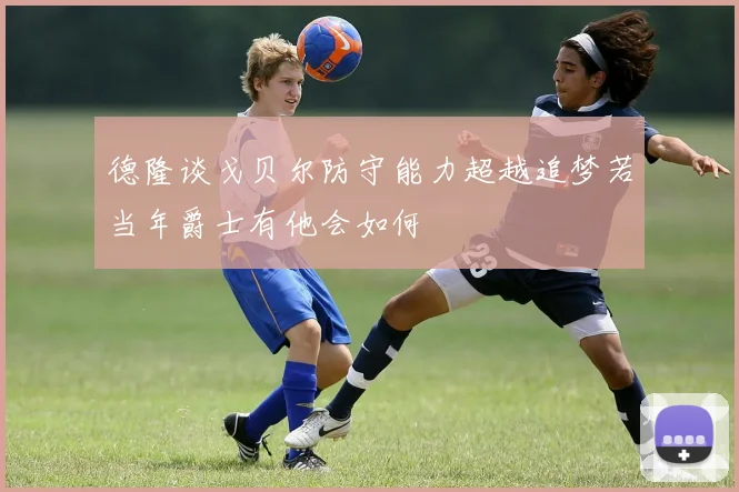 德隆谈戈贝尔防守能力超越追梦若当年爵士有他会如何