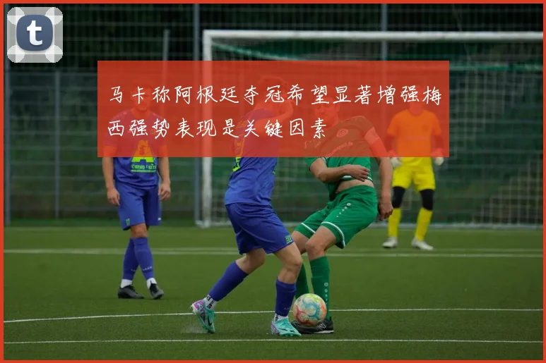 马卡称阿根廷夺冠希望显著增强梅西强势表现是关键因素